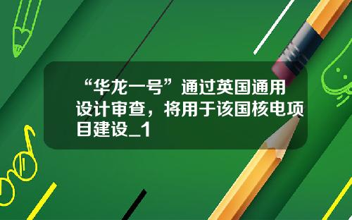 “华龙一号”通过英国通用设计审查，将用于该国核电项目建设_1