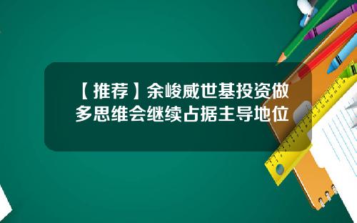 【推荐】余峻威世基投资做多思维会继续占据主导地位