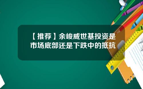 【推荐】余峻威世基投资是市场底部还是下跌中的抵抗