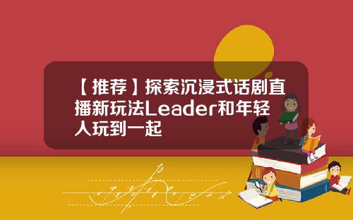 【推荐】探索沉浸式话剧直播新玩法Leader和年轻人玩到一起