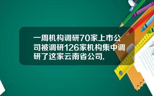 一周机构调研70家上市公司被调研126家机构集中调研了这家云南省公司.