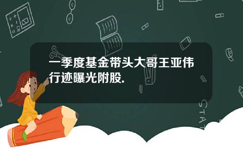 一季度基金带头大哥王亚伟行迹曝光附股.