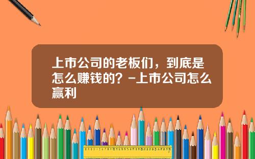 上市公司的老板们，到底是怎么赚钱的？-上市公司怎么赢利