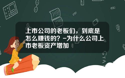 上市公司的老板们，到底是怎么赚钱的？-为什么公司上市老板资产增加