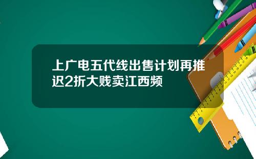 上广电五代线出售计划再推迟2折大贱卖江西频