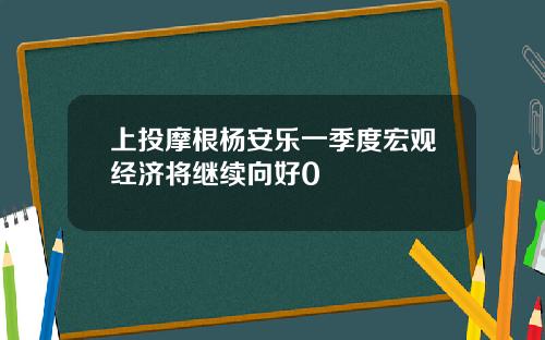 上投摩根杨安乐一季度宏观经济将继续向好0