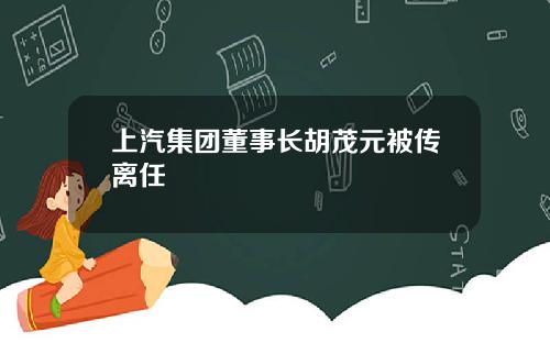 上汽集团董事长胡茂元被传离任