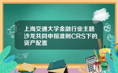 上海交通大学金融行业主题沙龙共同申报准则CRS下的资产配置