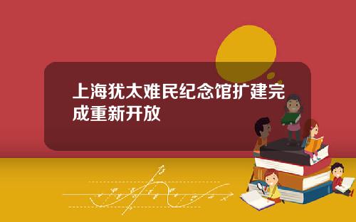 上海犹太难民纪念馆扩建完成重新开放