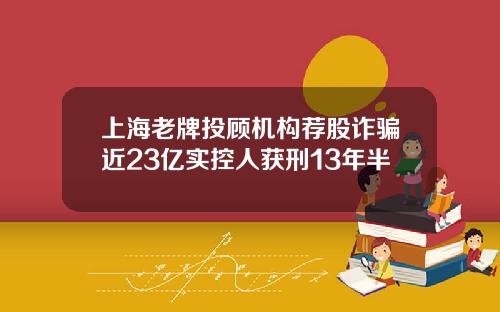 上海老牌投顾机构荐股诈骗近23亿实控人获刑13年半