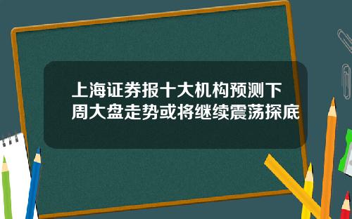 上海证券报十大机构预测下周大盘走势或将继续震荡探底