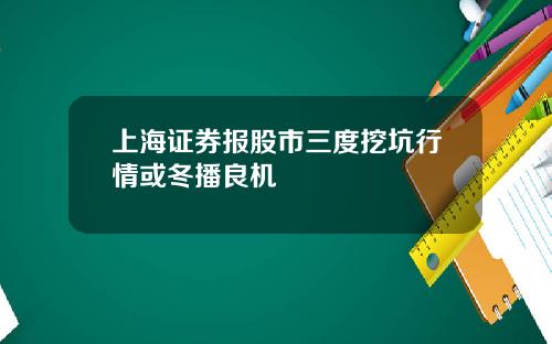 上海证券报股市三度挖坑行情或冬播良机