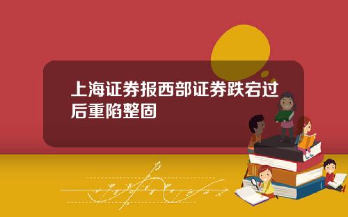 上海证券报西部证券跌宕过后重陷整固