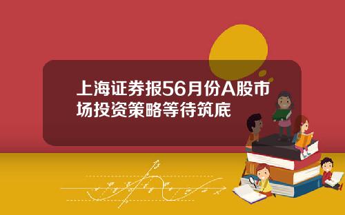 上海证券报56月份A股市场投资策略等待筑底