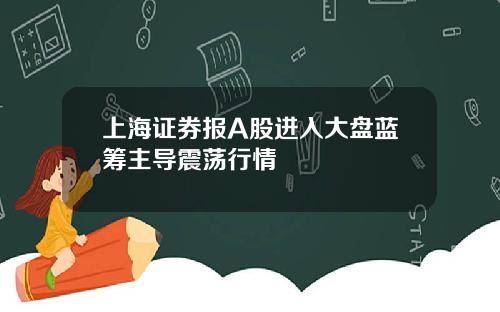 上海证券报A股进入大盘蓝筹主导震荡行情