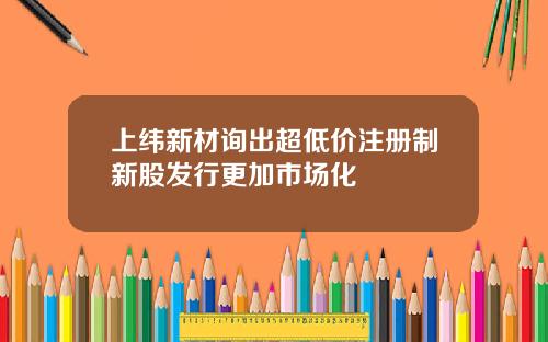 上纬新材询出超低价注册制新股发行更加市场化