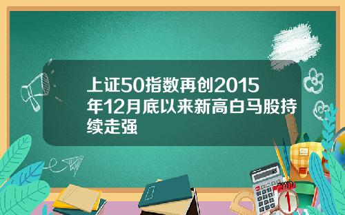 上证50指数再创2015年12月底以来新高白马股持续走强