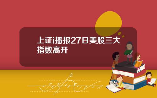 上证i播报27日美股三大指数高开