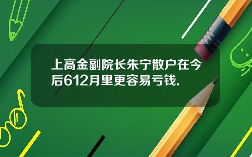 上高金副院长朱宁散户在今后612月里更容易亏钱.