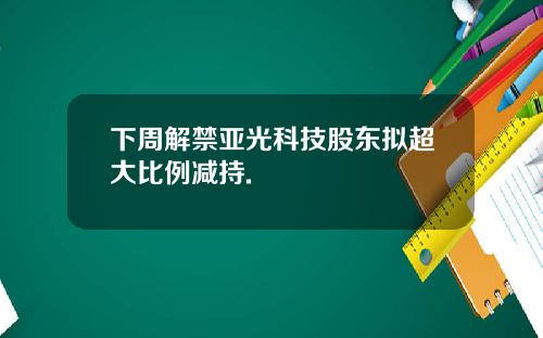 下周解禁亚光科技股东拟超大比例减持.