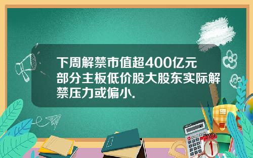 下周解禁市值超400亿元部分主板低价股大股东实际解禁压力或偏小.