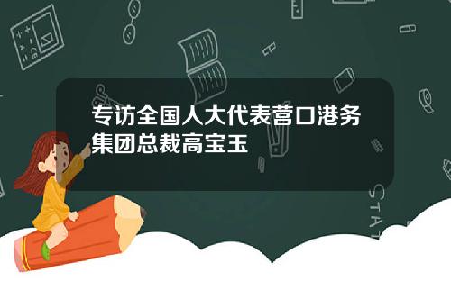 专访全国人大代表营口港务集团总裁高宝玉