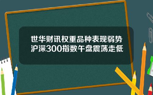 世华财讯权重品种表现弱势沪深300指数午盘震荡走低