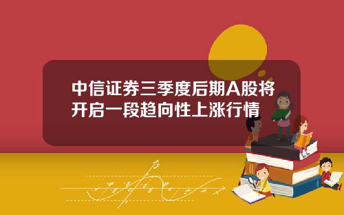 中信证券三季度后期A股将开启一段趋向性上涨行情