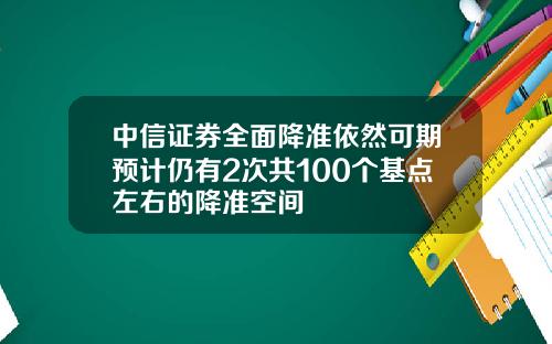 中信证券全面降准依然可期预计仍有2次共100个基点左右的降准空间