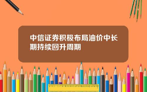 中信证券积极布局油价中长期持续回升周期