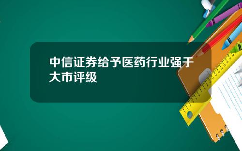 中信证券给予医药行业强于大市评级