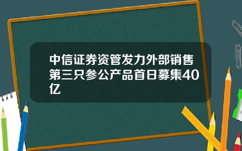 中信证券资管发力外部销售第三只参公产品首日募集40亿