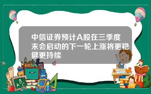 中信证券预计A股在三季度末会启动的下一轮上涨将更稳健更持续