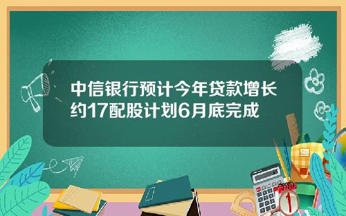 中信银行预计今年贷款增长约17配股计划6月底完成