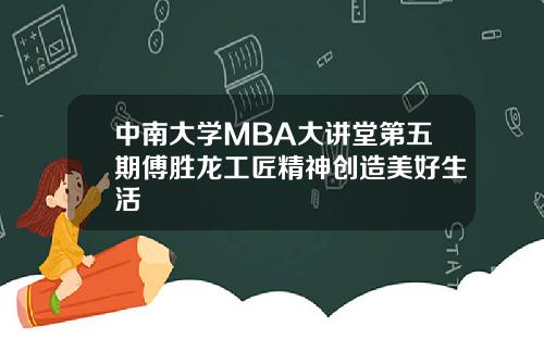 中南大学MBA大讲堂第五期傅胜龙工匠精神创造美好生活