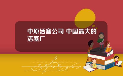 中原活塞公司 中国最大的活塞厂