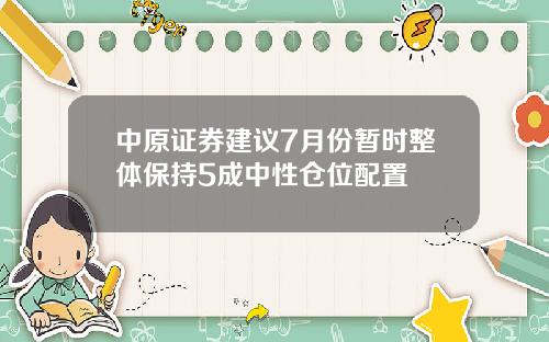 中原证券建议7月份暂时整体保持5成中性仓位配置