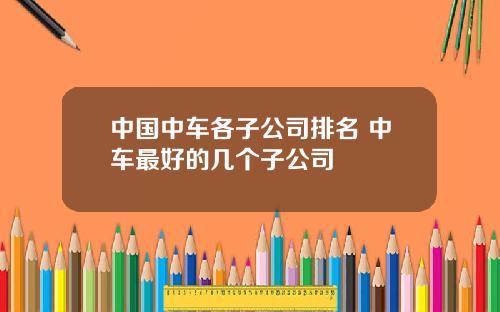 中国中车各子公司排名 中车最好的几个子公司