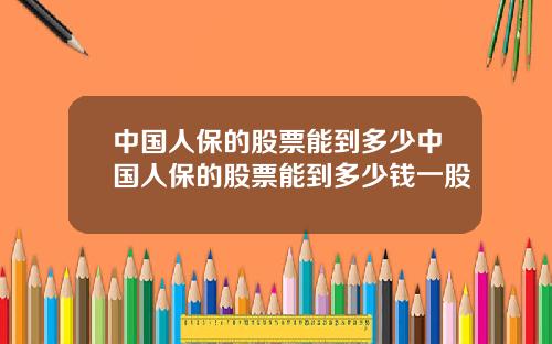 中国人保的股票能到多少中国人保的股票能到多少钱一股