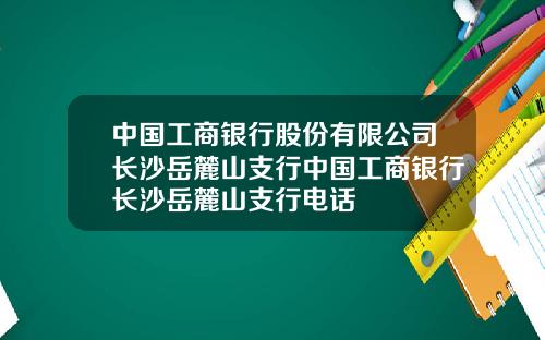 中国工商银行股份有限公司长沙岳麓山支行中国工商银行长沙岳麓山支行电话