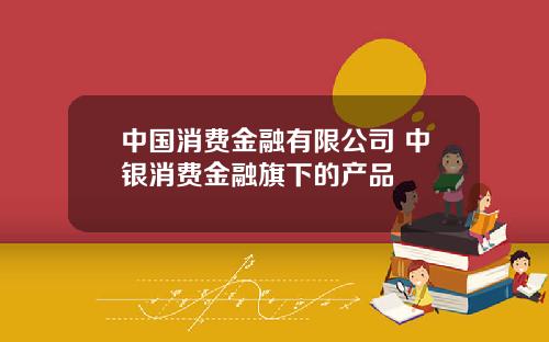 中国消费金融有限公司 中银消费金融旗下的产品