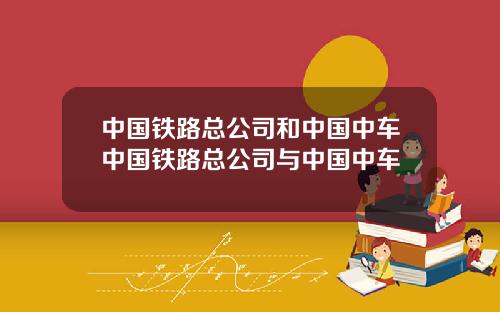 中国铁路总公司和中国中车中国铁路总公司与中国中车