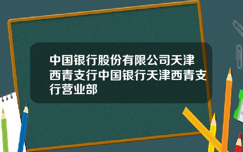 中国银行股份有限公司天津西青支行中国银行天津西青支行营业部