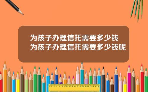 为孩子办理信托需要多少钱为孩子办理信托需要多少钱呢