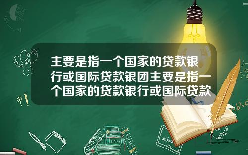 主要是指一个国家的贷款银行或国际贷款银团主要是指一个国家的贷款银行或国际贷款银团业务