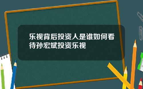 乐视背后投资人是谁如何看待孙宏斌投资乐视