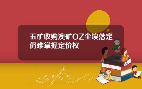 五矿收购澳矿OZ尘埃落定仍难掌握定价权