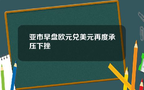 亚市早盘欧元兑美元再度承压下挫