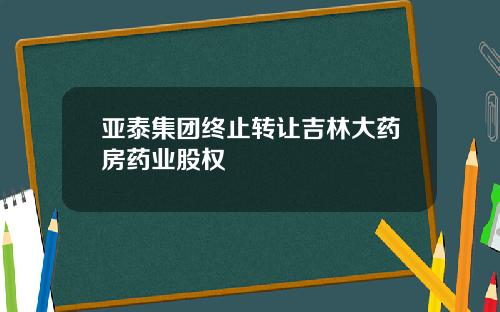 亚泰集团终止转让吉林大药房药业股权