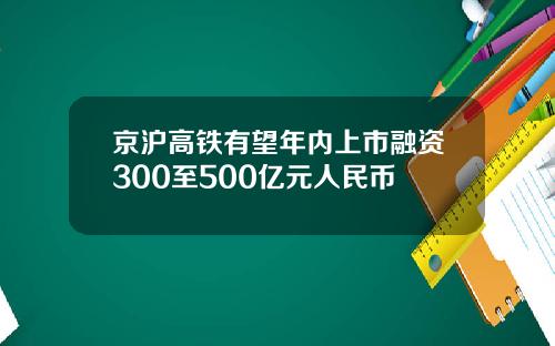 京沪高铁有望年内上市融资300至500亿元人民币